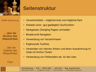 Seitenstruktur

SUMA Optimierung        Verzeichnistiefe – möglichst breit und möglichst flach
                        Anbieten einer (gut gepflegten) Suchfunktion
                        Sackgassen (Dangling Pages) vermeiden
 … über die
 … über die
                        Breadcrumb Navigation
Struktur des
 Struktur des
Webauftrittes
Webauftrittes           Verwendung von Verzeichnissen
                        Ergänzende Textlinks
  ... über die
                        Verwenden von internen Ankern und deren Auszeichnung im
 Usability des
                        Code mit Anchor-Texten
 Webauftrittes
                        Verwendung von Fehlerseiten etc. für den User

     Fazit

                   Web Marketing | FHS | EMTA 2005 | WS 07/08 | Mag. Angelika Röck
                   Altendorfer Maria | Langbauer Sandra | Reindl Stefan | Staudinger Stephanie
 