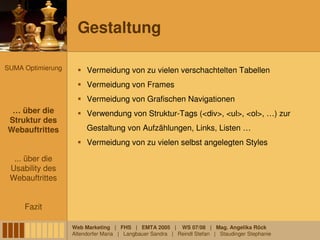 Gestaltung

SUMA Optimierung        Vermeidung von zu vielen verschachtelten Tabellen
                        Vermeidung von Frames
                        Vermeidung von Grafischen Navigationen
 … über die
 … über die             Verwendung von Struktur-Tags (<div>, <ul>, <ol>, …) zur
Struktur des
 Struktur des
Webauftrittes
Webauftrittes           Gestaltung von Aufzählungen, Links, Listen …
                        Vermeidung von zu vielen selbst angelegten Styles

  ... über die
 Usability des
 Webauftrittes


     Fazit

                   Web Marketing | FHS | EMTA 2005 | WS 07/08 | Mag. Angelika Röck
                   Altendorfer Maria | Langbauer Sandra | Reindl Stefan | Staudinger Stephanie
 