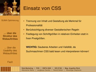 Einsatz von CSS

SUMA Optimierung        Trennung von Inhalt und Gestaltung als Merkmal für
                        Professionalität
                        Berücksichtigung diverser Gestalterischen Regeln
 … über die
 … über die             Festlegung von Schriftgrößen in relativen Einheiten statt in
Struktur des
 Struktur des
Webauftrittes
Webauftrittes           fixen Pixelgrößen.


  ... über die          WICHTIG: Sauberes Arbeiten und Validität, da
 Usability des          Suchmaschinen CSS bald lesen und interpretieren können!
 Webauftrittes


     Fazit

                   Web Marketing | FHS | EMTA 2005 | WS 07/08 | Mag. Angelika Röck
                   Altendorfer Maria | Langbauer Sandra | Reindl Stefan | Staudinger Stephanie
 