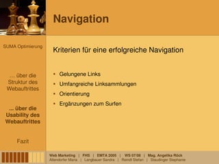 Navigation

SUMA Optimierung
                     Kriterien für eine erfolgreiche Navigation


  … über die            Gelungene Links
 Struktur des           Umfangreiche Linksammlungen
 Webauftrittes
                        Orientierung
                        Ergänzungen zum Surfen
 ... über die
Usability des
Webauftrittes


     Fazit

                   Web Marketing | FHS | EMTA 2005 | WS 07/08 | Mag. Angelika Röck
                   Altendorfer Maria | Langbauer Sandra | Reindl Stefan | Staudinger Stephanie
 