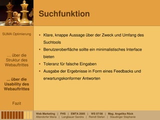 Suchfunktion

SUMA Optimierung        Klare, knappe Aussage über der Zweck und Umfang des
                        Suchtools
                        Benutzeroberfläche sollte ein minimalistisches Interface
  … über die            bieten
 Struktur des
 Webauftrittes          Toleranz für falsche Eingaben
                        Ausgabe der Ergebnisse in Form eines Feedbacks und

 ... über die           erwartungskonformer Antworten
Usability des
Webauftrittes


     Fazit

                   Web Marketing | FHS | EMTA 2005 | WS 07/08 | Mag. Angelika Röck
                   Altendorfer Maria | Langbauer Sandra | Reindl Stefan | Staudinger Stephanie
 