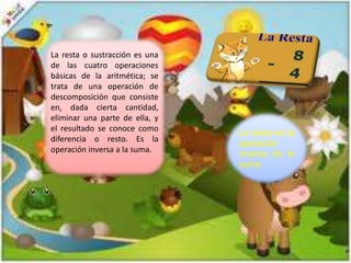 La resta o sustracción es una
de las cuatro operaciones
básicas de la aritmética; se
trata de una operación de
descomposición que consiste
en, dada cierta cantidad,
eliminar una parte de ella, y
el resultado se conoce como
diferencia o resto. Es la
operación inversa a la suma.
La resta es la
operación
inversa de la
suma
 