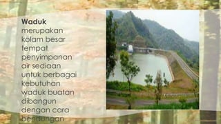 Waduk 
merupakan 
kolam besar 
tempat 
penyimpanan 
air sediaan 
untuk berbagai 
kebutuhan 
waduk buatan 
dibangun 
dengan cara 
bendungan 
 