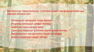 Berdasarkan kependudukan, Indonesia masih menghadapi beberapa 
masalah anatara lain: 
1) Penyebaran penduduk tidak merata 
2) Piramida penduduk sangat melebar 
3) Angkatan kerja sangat besar 
4) Distribusi Kegiatan Ekonomi masih belum merata 
5) Pembangunan infrastruktur masih tertinggal 
6) Indeks Kesehatan masih rendah 
 