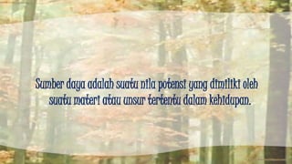 Sumber daya adalah suatu nila potensi yang dimiliki oleh 
suatu materi atau unsur tertentu dalam kehidupan. 
 