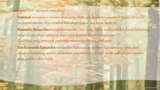 Pembagian SDA menurut para ahli: 
1) Perpetual merupakan sumber daya yang selalu ada dan keberadaannya relative konstan 
meskipun sumber daya tersebut kita eksploitasi secara besar-besaran. 
2) Reneweble Resourches merupakan sumber daya yang dalam waktu pendek dapat berkurang 
tetapi dalam jangka panjang akan pulih kembali karena proses alam. 
Klasifikasi yang termasuk renewable resourches: hutan, perikanan. 
3) Non Reneweble Resourches merupakan keberadaan sumber daya semakin lama akan 
semakin berkurang apabila dilakukan pemanfaatan, sampai suatu saat tertentu sumber 
daya tersebut akan habis. 
 