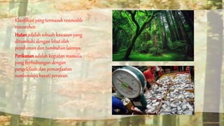Klasifikasi yang termasuk renewable 
resourches: 
Hutan adalah sebuah kawasan yang 
ditumbuhi dengan lebat oleh 
pepohonan dan tumbuhan lainnya. 
Perikanan adalah kegiatan manusia 
yang berhubungan dengan 
pengelolaan dan pemanfaatan 
sumberdaya hayati perairan. 
 