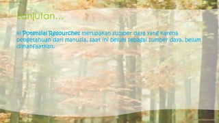 Lanjutan… 
4) Potensial Resourches merupakan sumber daya yang karena 
pengetahuan dari manusia, saat ini belum sebagai sumber daya, belum 
dimanfaatkan. 
 