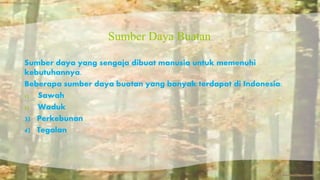 Sumber Daya Buatan 
Sumber daya yang sengaja dibuat manusia untuk memenuhi 
kebutuhannya. 
Beberapa sumber daya buatan yang banyak terdapat di Indonesia: 
1) Sawah 
2) Waduk 
3) Perkebunan 
4) Tegalan 
 