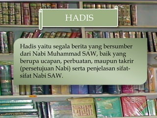 HADIS
Hadis yaitu segala berita yang bersumber
dari Nabi Muhammad SAW, baik yang
berupa ucapan, perbuatan, maupun takrir
(persetujuan Nabi) serta penjelasan sifat-
sifat Nabi SAW.
 