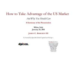 How to Take Advantage of the US Market
              And Why You Should Care
              A Summary of the Presentation

                          Milan, Italy
                        January 25, 2011

                  J AMES C. R OBERTS III

          Co-hosted by dpixel & Global Capital Law Group PC

                                                   GLOBALCAPITAL
 