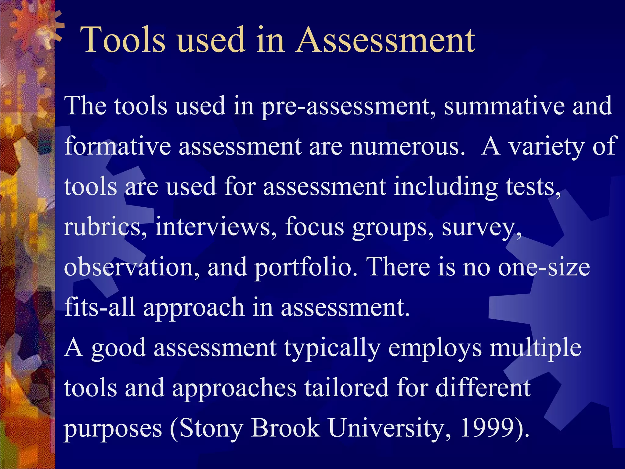 Tools used in Assessment
The tools used in pre-assessment, summative and
formative assessment are numerous. A variety of
tools are used for assessment including tests,
rubrics, interviews, focus groups, survey,
observation, and portfolio. There is no one-size
fits-all approach in assessment.
A good assessment typically employs multiple
tools and approaches tailored for different
purposes (Stony Brook University, 1999).
 