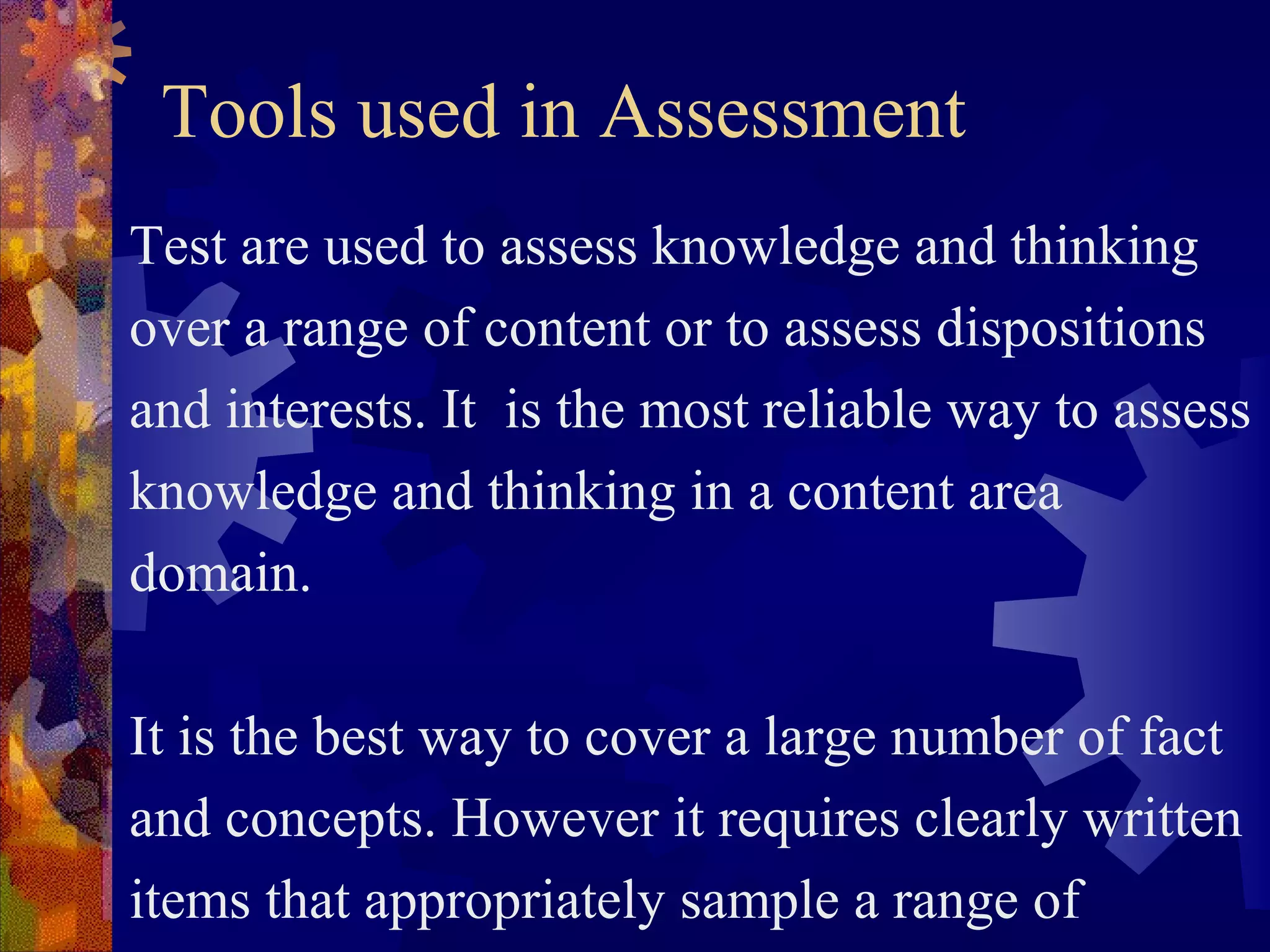 Tools used in Assessment
Test are used to assess knowledge and thinking
over a range of content or to assess dispositions
and interests. It is the most reliable way to assess
knowledge and thinking in a content area
domain.

It is the best way to cover a large number of fact
and concepts. However it requires clearly written
items that appropriately sample a range of
 