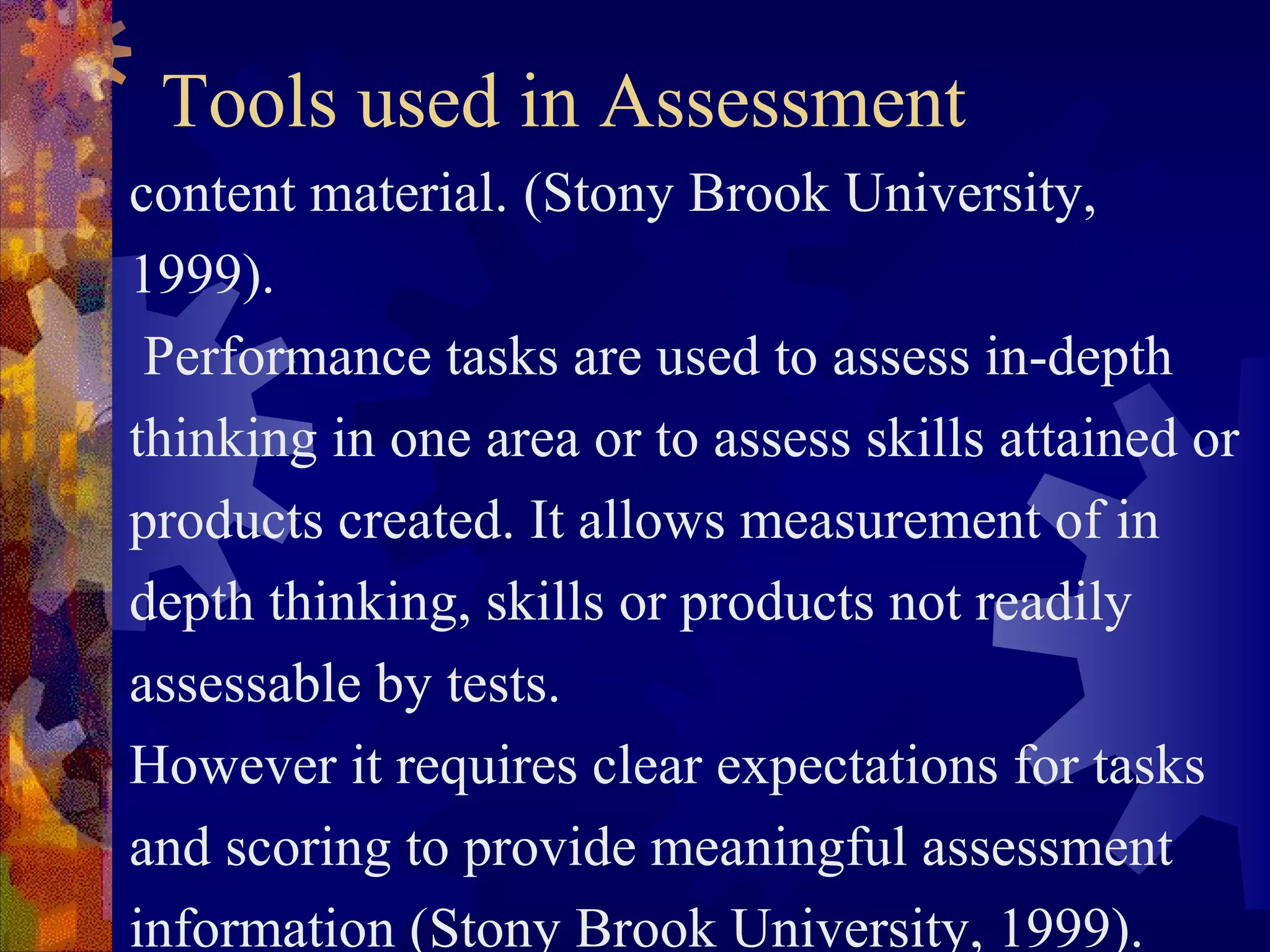 Tools used in Assessment
content material. (Stony Brook University,
1999).
 Performance tasks are used to assess in-depth
thinking in one area or to assess skills attained or
products created. It allows measurement of in
depth thinking, skills or products not readily
assessable by tests.
However it requires clear expectations for tasks
and scoring to provide meaningful assessment
information (Stony Brook University, 1999).
 