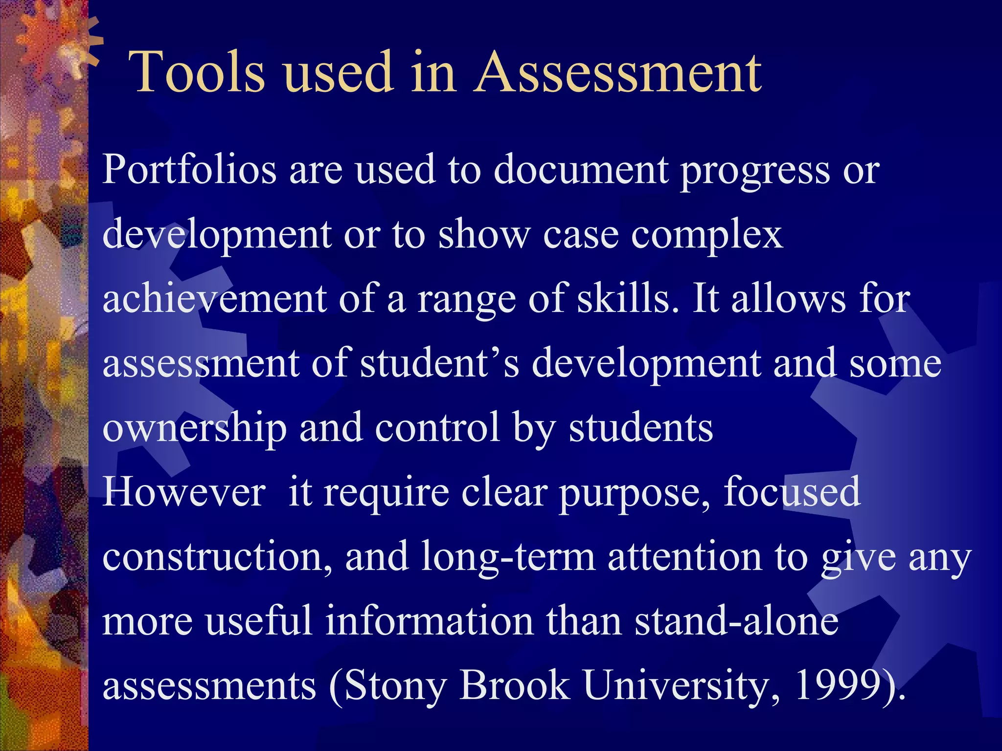 Tools used in Assessment
Portfolios are used to document progress or
development or to show case complex
achievement of a range of skills. It allows for
assessment of student’s development and some
ownership and control by students
However it require clear purpose, focused
construction, and long-term attention to give any
more useful information than stand-alone
assessments (Stony Brook University, 1999).
 
