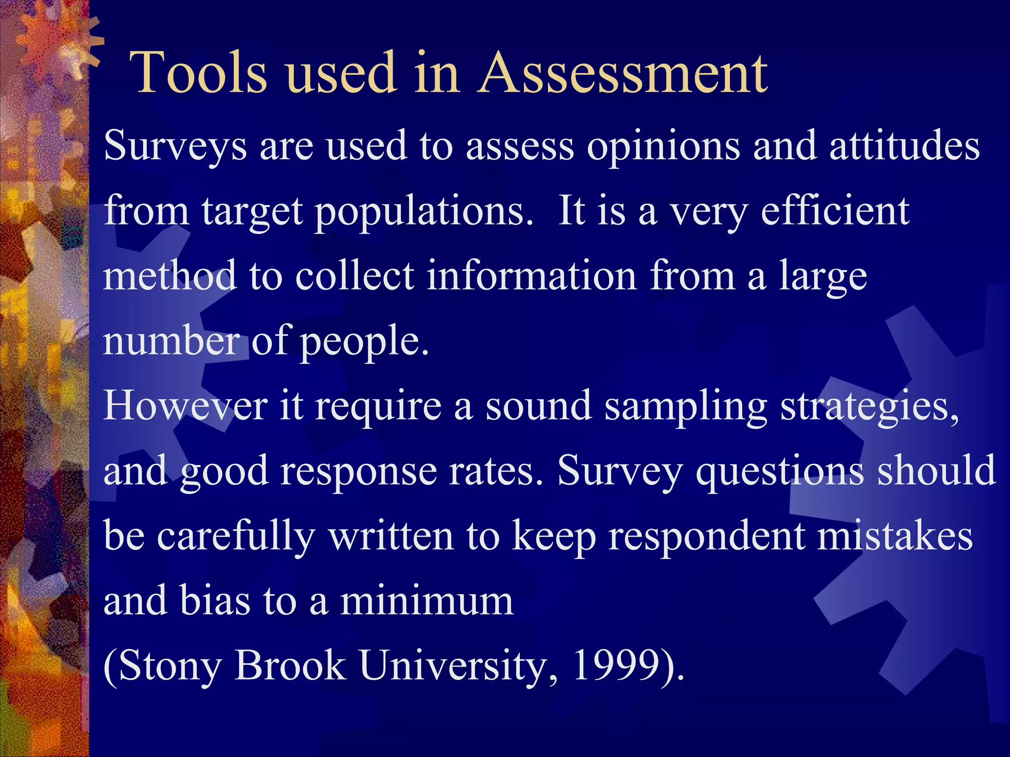 Tools used in Assessment
Surveys are used to assess opinions and attitudes
from target populations. It is a very efficient
method to collect information from a large
number of people.
However it require a sound sampling strategies,
and good response rates. Survey questions should
be carefully written to keep respondent mistakes
and bias to a minimum
(Stony Brook University, 1999).
 