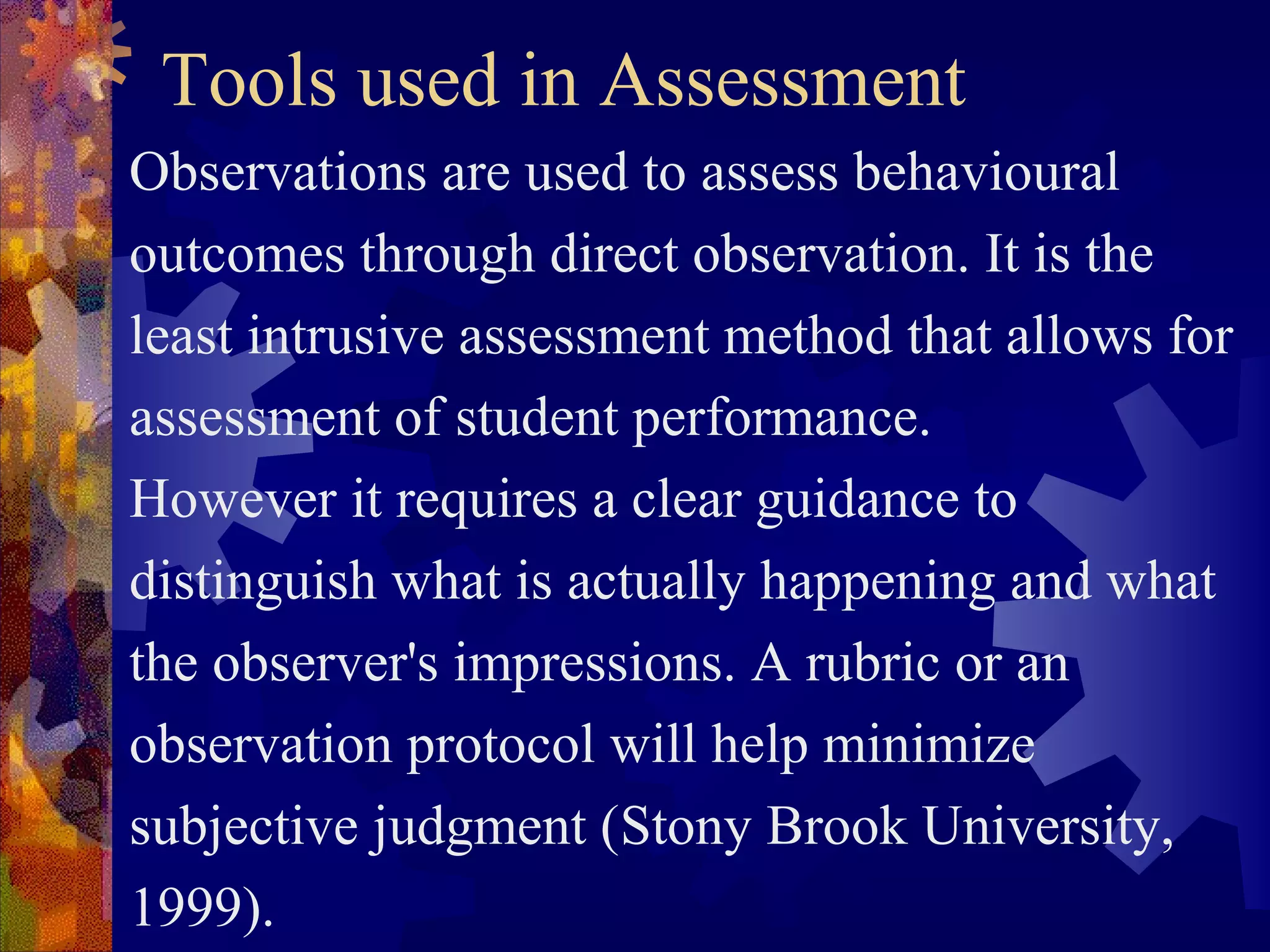 Tools used in Assessment
Observations are used to assess behavioural
outcomes through direct observation. It is the
least intrusive assessment method that allows for
assessment of student performance.
However it requires a clear guidance to
distinguish what is actually happening and what
the observer's impressions. A rubric or an
observation protocol will help minimize
subjective judgment (Stony Brook University,
1999).
 