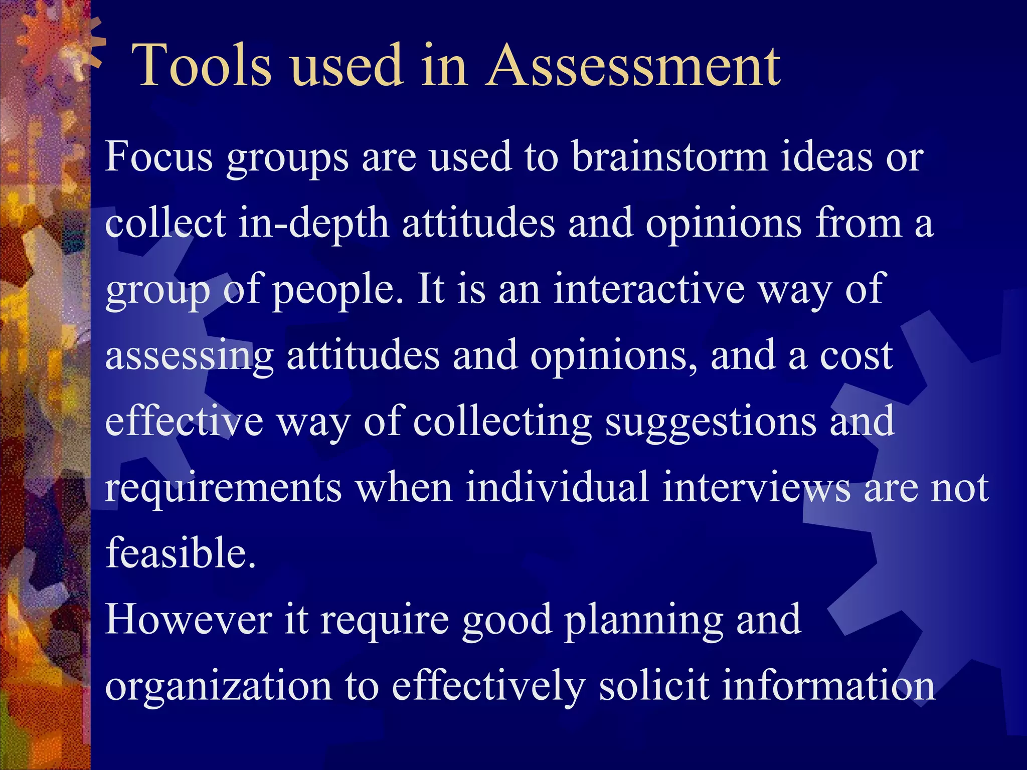 Tools used in Assessment
Focus groups are used to brainstorm ideas or
collect in-depth attitudes and opinions from a
group of people. It is an interactive way of
assessing attitudes and opinions, and a cost
effective way of collecting suggestions and
requirements when individual interviews are not
feasible.
However it require good planning and
organization to effectively solicit information
 