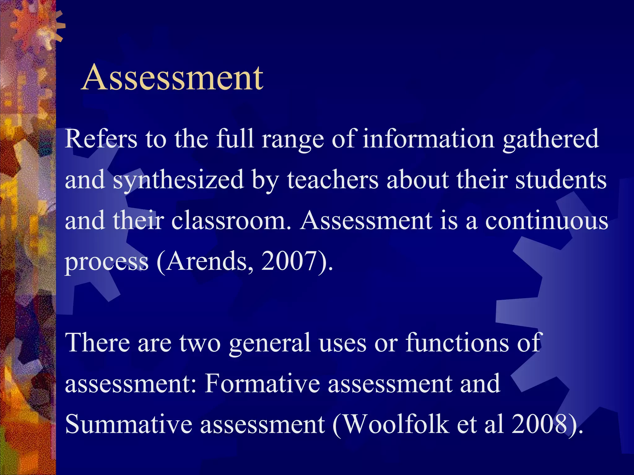 Assessment
Refers to the full range of information gathered
and synthesized by teachers about their students
and their classroom. Assessment is a continuous
process (Arends, 2007).

There are two general uses or functions of
assessment: Formative assessment and
Summative assessment (Woolfolk et al 2008).
 
