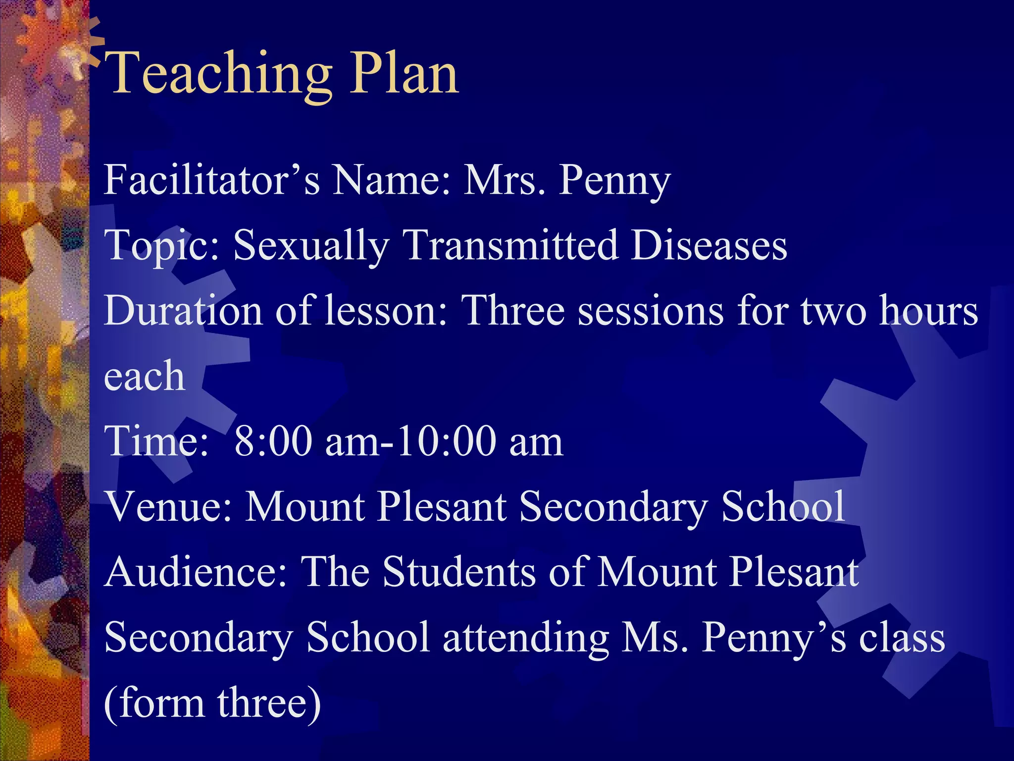 Teaching Plan
Facilitator’s Name: Mrs. Penny
Topic: Sexually Transmitted Diseases
Duration of lesson: Three sessions for two hours
each
Time: 8:00 am-10:00 am
Venue: Mount Plesant Secondary School
Audience: The Students of Mount Plesant
Secondary School attending Ms. Penny’s class
(form three)
 