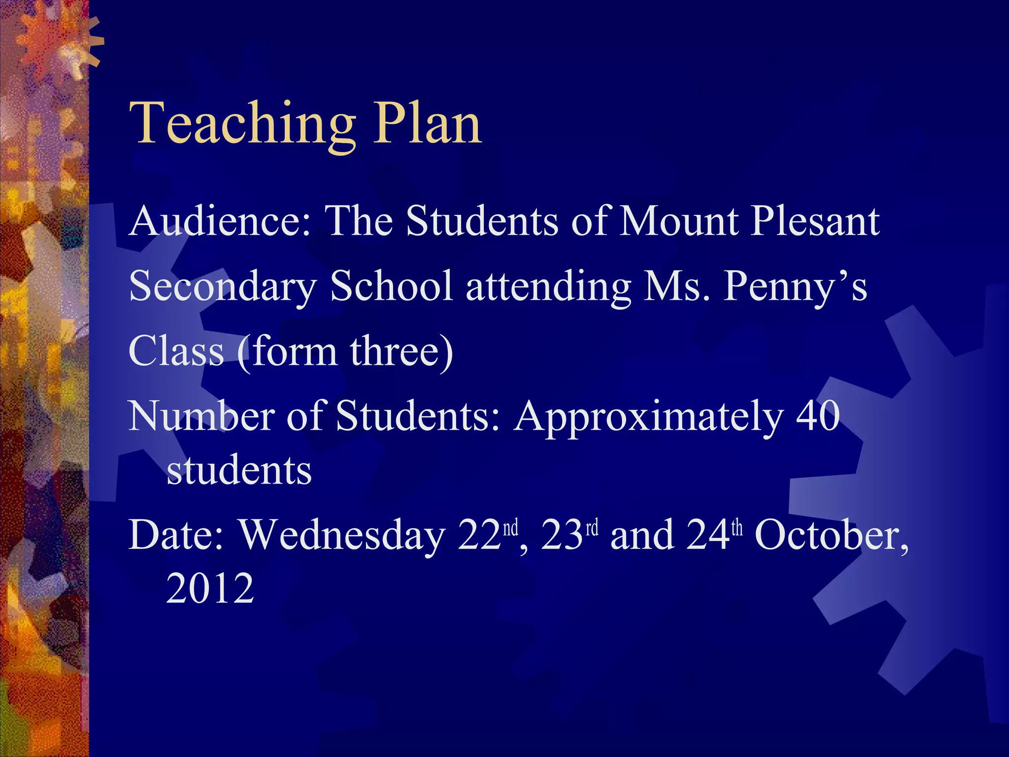 Teaching Plan
Audience: The Students of Mount Plesant
Secondary School attending Ms. Penny’s
Class (form three)
Number of Students: Approximately 40
  students
Date: Wednesday 22nd, 23rd and 24th October,
  2012
 