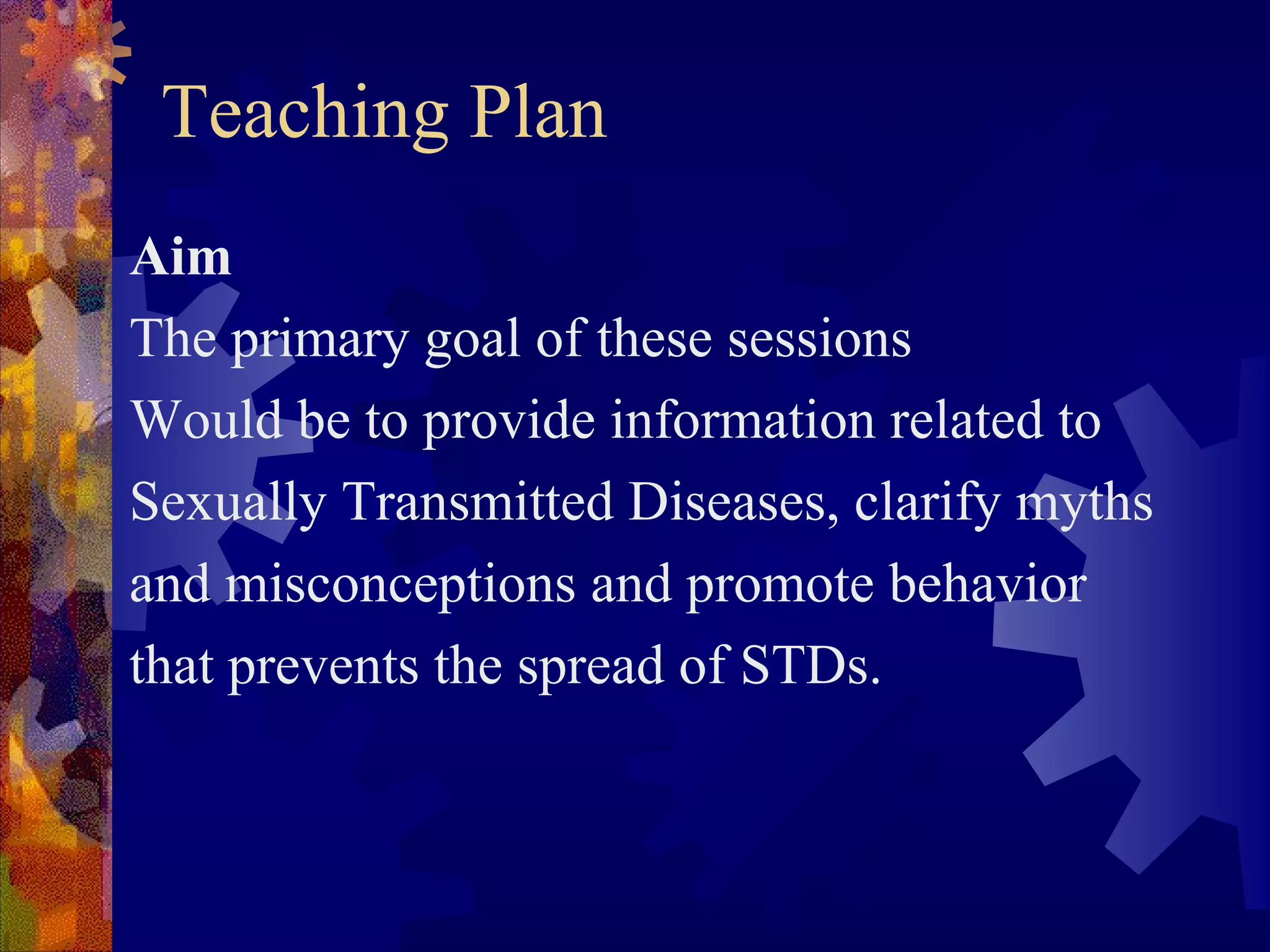 Teaching Plan
Aim
The primary goal of these sessions
Would be to provide information related to
Sexually Transmitted Diseases, clarify myths
and misconceptions and promote behavior
that prevents the spread of STDs.
 