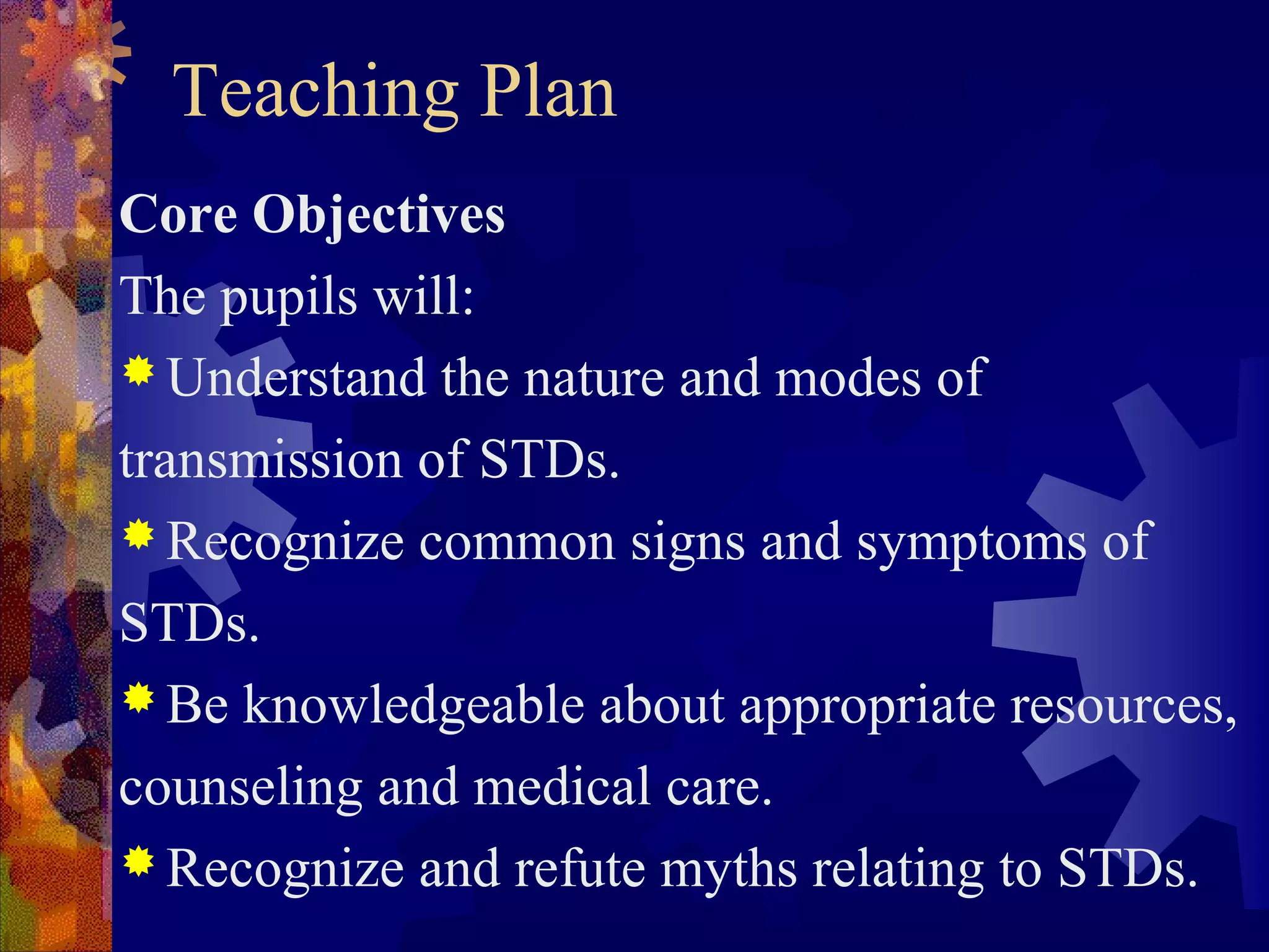 Teaching Plan
Core Objectives
The pupils will:
 Understand the nature and modes of

transmission of STDs.
 Recognize common signs and symptoms of

STDs.
 Be knowledgeable about appropriate resources,

counseling and medical care.
 Recognize and refute myths relating to STDs.
 