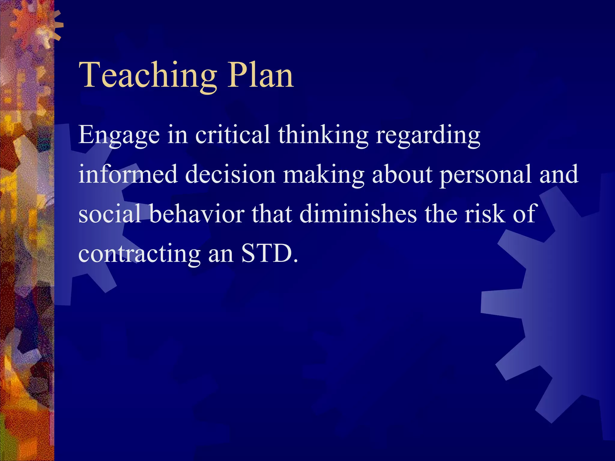 Teaching Plan
Engage in critical thinking regarding
informed decision making about personal and
social behavior that diminishes the risk of
contracting an STD.
 