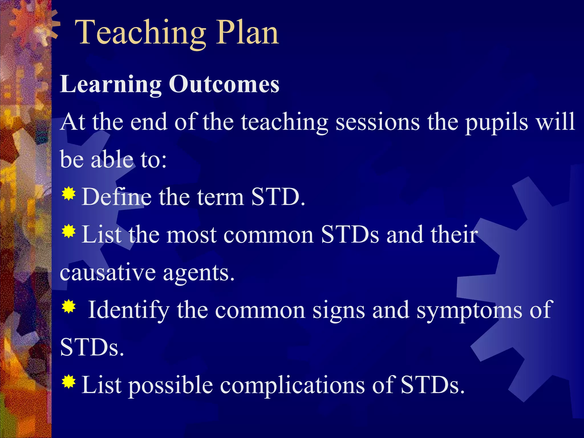 Teaching Plan
Learning Outcomes
At the end of the teaching sessions the pupils will
be able to:
 Define the term STD.
 List the most common STDs and their

causative agents.
 Identify the common signs and symptoms of

STDs.
 List possible complications of STDs.
 