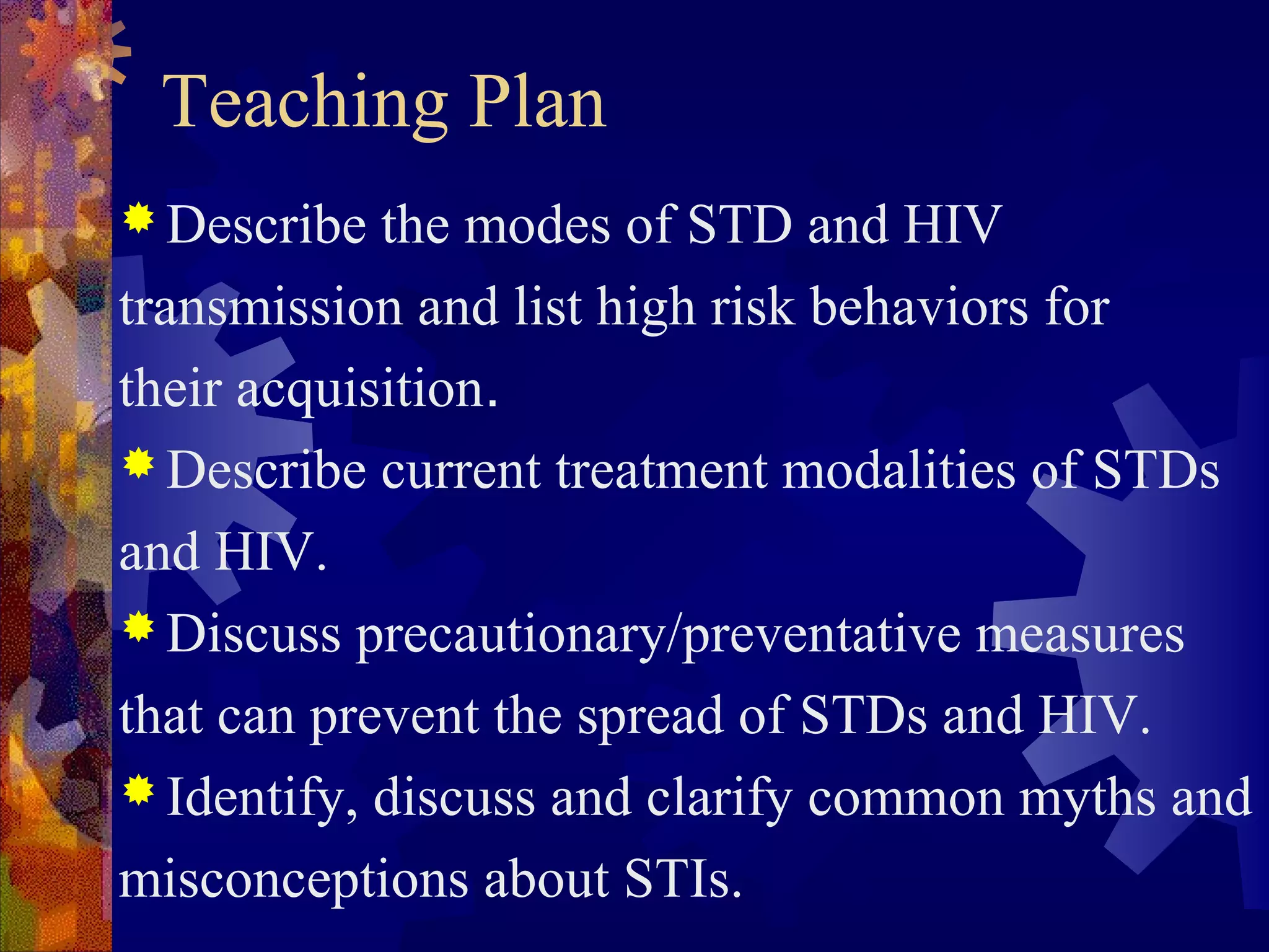 Teaching Plan
 Describe  the modes of STD and HIV
transmission and list high risk behaviors for
their acquisition.
 Describe current treatment modalities of STDs

and HIV.
 Discuss precautionary/preventative measures

that can prevent the spread of STDs and HIV.
 Identify, discuss and clarify common myths and

misconceptions about STIs.
 