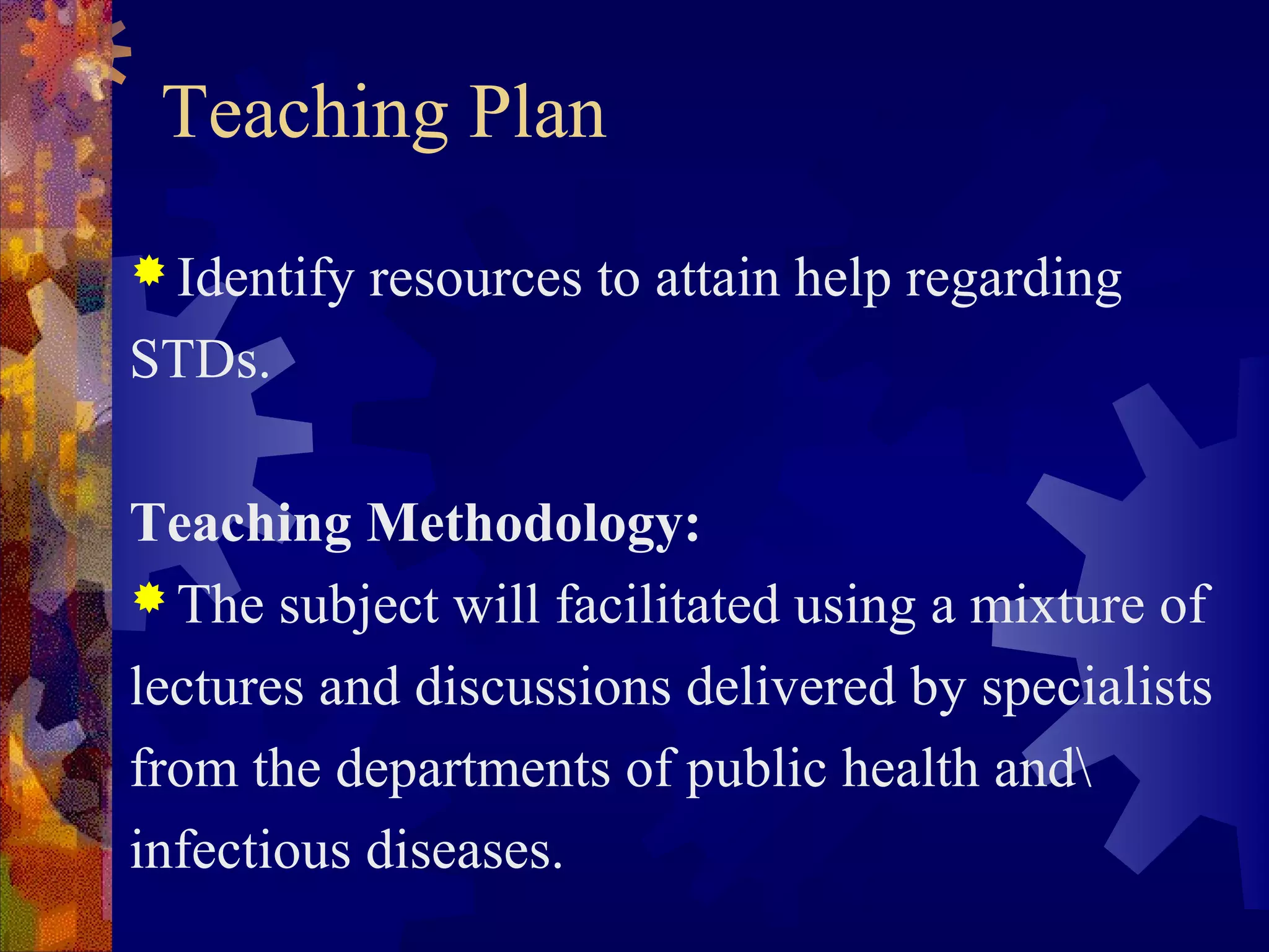 Teaching Plan
 Identify   resources to attain help regarding
STDs.

Teaching Methodology:
 The subject will facilitated using a mixture of

lectures and discussions delivered by specialists
from the departments of public health and
infectious diseases.
 