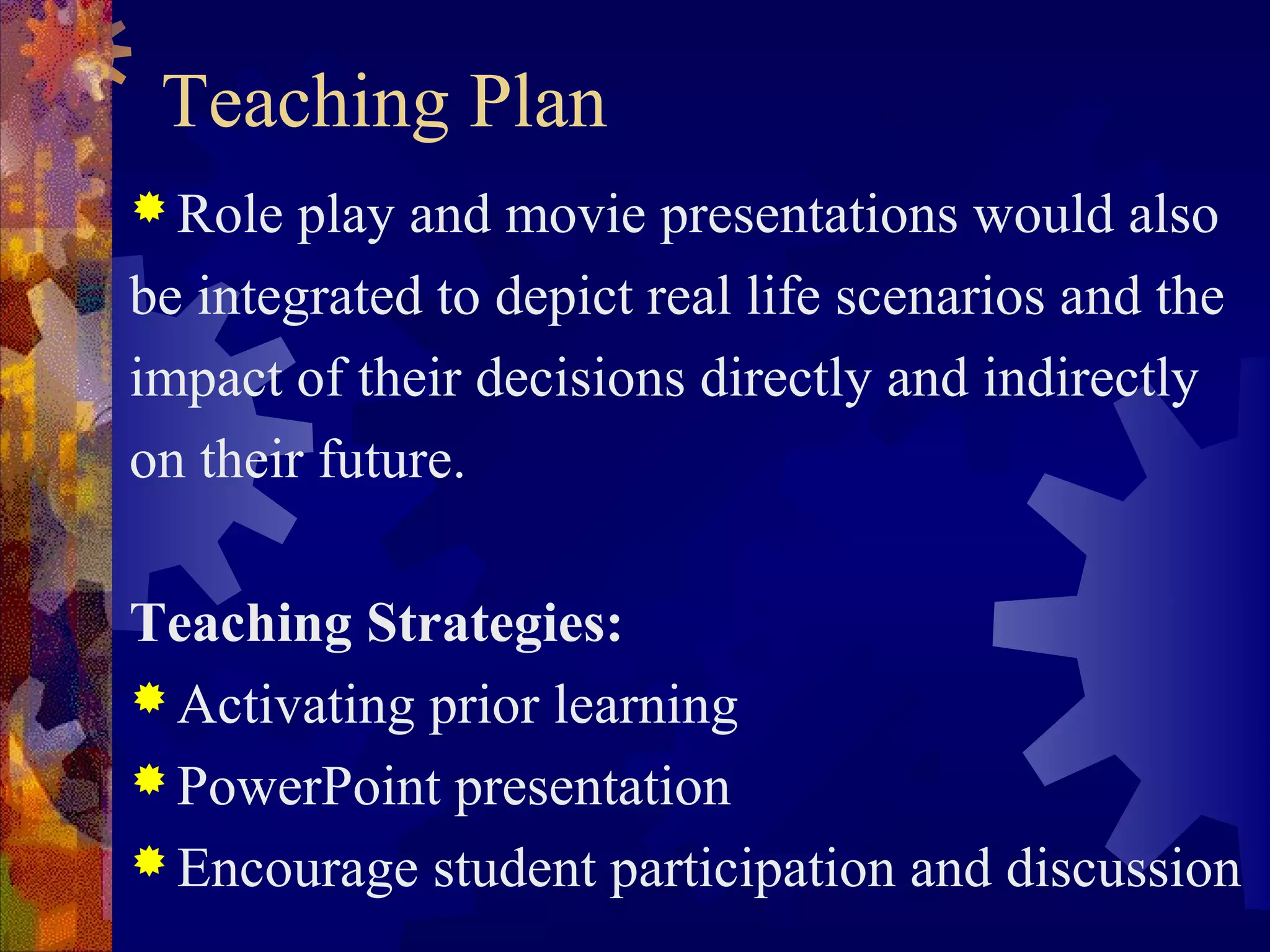 Teaching Plan
 Role  play and movie presentations would also
be integrated to depict real life scenarios and the
impact of their decisions directly and indirectly
on their future.

Teaching Strategies:
 Activating prior learning
 PowerPoint presentation
 Encourage student participation and discussion
 