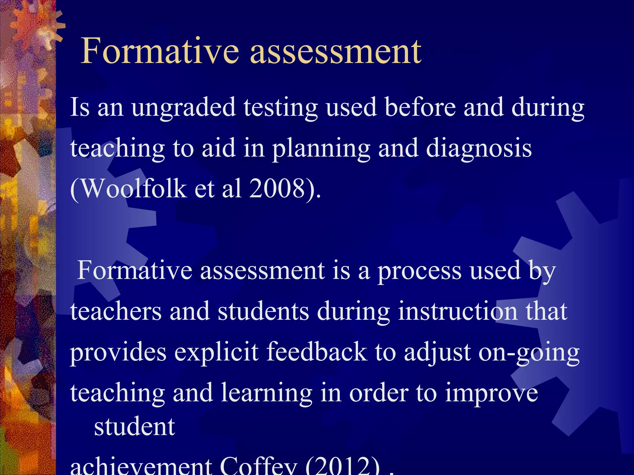 Formative assessment
Is an ungraded testing used before and during
teaching to aid in planning and diagnosis
(Woolfolk et al 2008).

 Formative assessment is a process used by
teachers and students during instruction that
provides explicit feedback to adjust on-going
teaching and learning in order to improve
  student
 