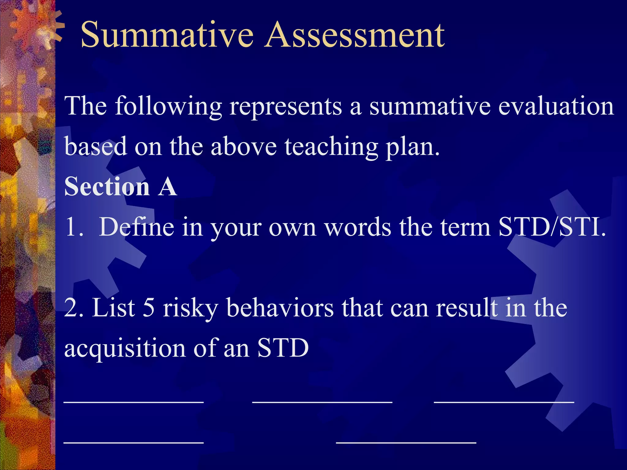 Summative Assessment
The following represents a summative evaluation
based on the above teaching plan.
Section A
1. Define in your own words the term STD/STI.

2. List 5 risky behaviors that can result in the
acquisition of an STD
__________        __________       __________
__________               __________
 