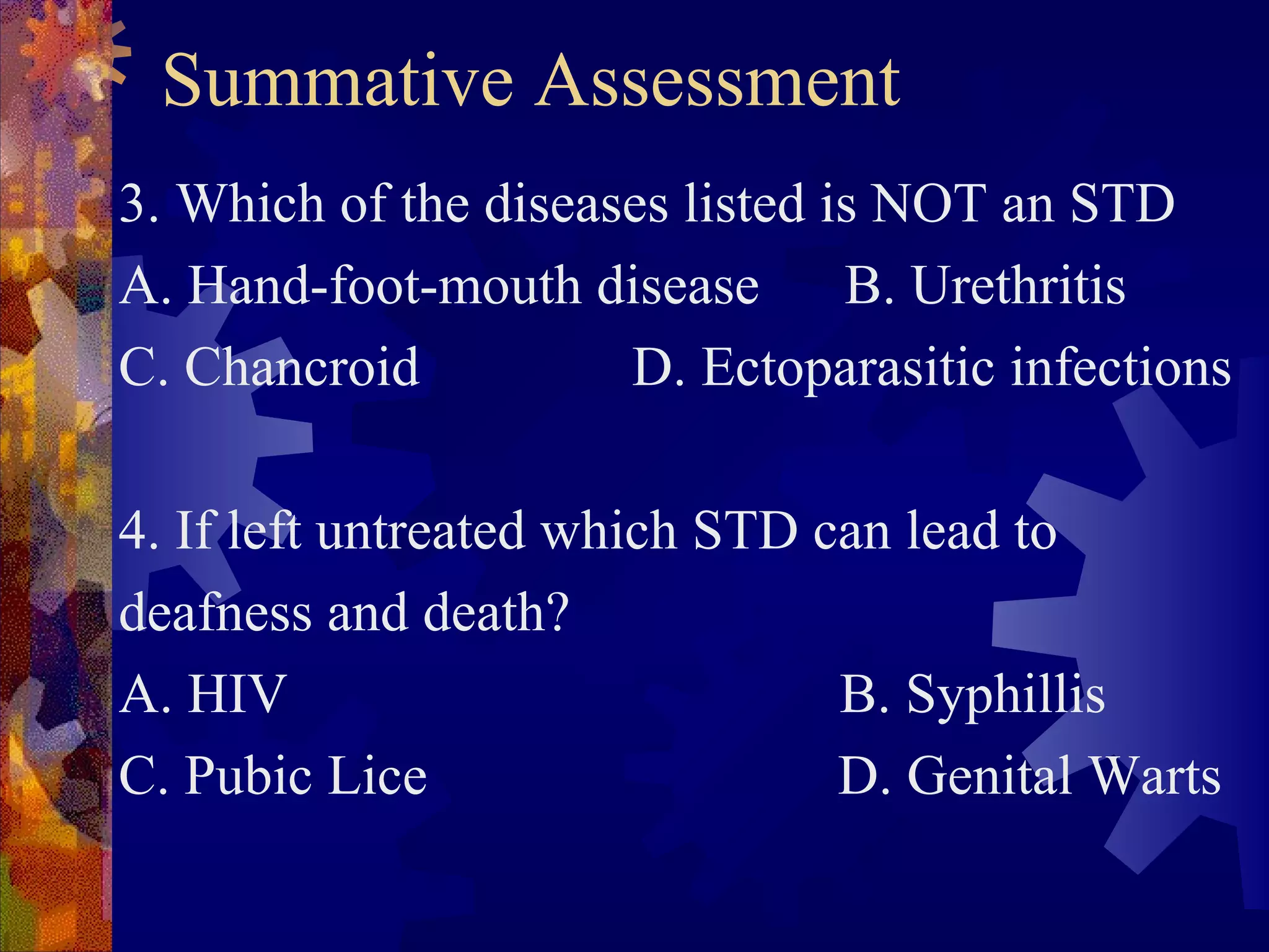 Summative Assessment
3. Which of the diseases listed is NOT an STD
A. Hand-foot-mouth disease       B. Urethritis
C. Chancroid          D. Ectoparasitic infections

4. If left untreated which STD can lead to
deafness and death?
A. HIV                          B. Syphillis
C. Pubic Lice                   D. Genital Warts
 