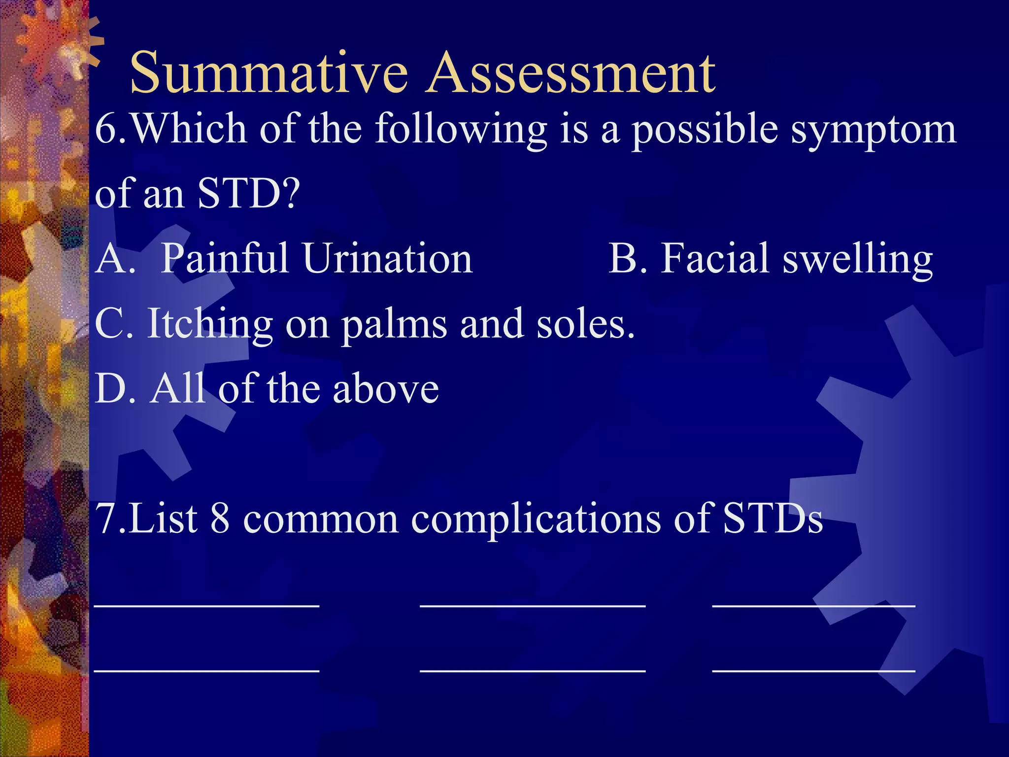Summative Assessment
6.Which of the following is a possible symptom
of an STD?
A. Painful Urination        B. Facial swelling
C. Itching on palms and soles.
D. All of the above

7.List 8 common complications of STDs
__________      __________      _________
__________      __________      _________
 