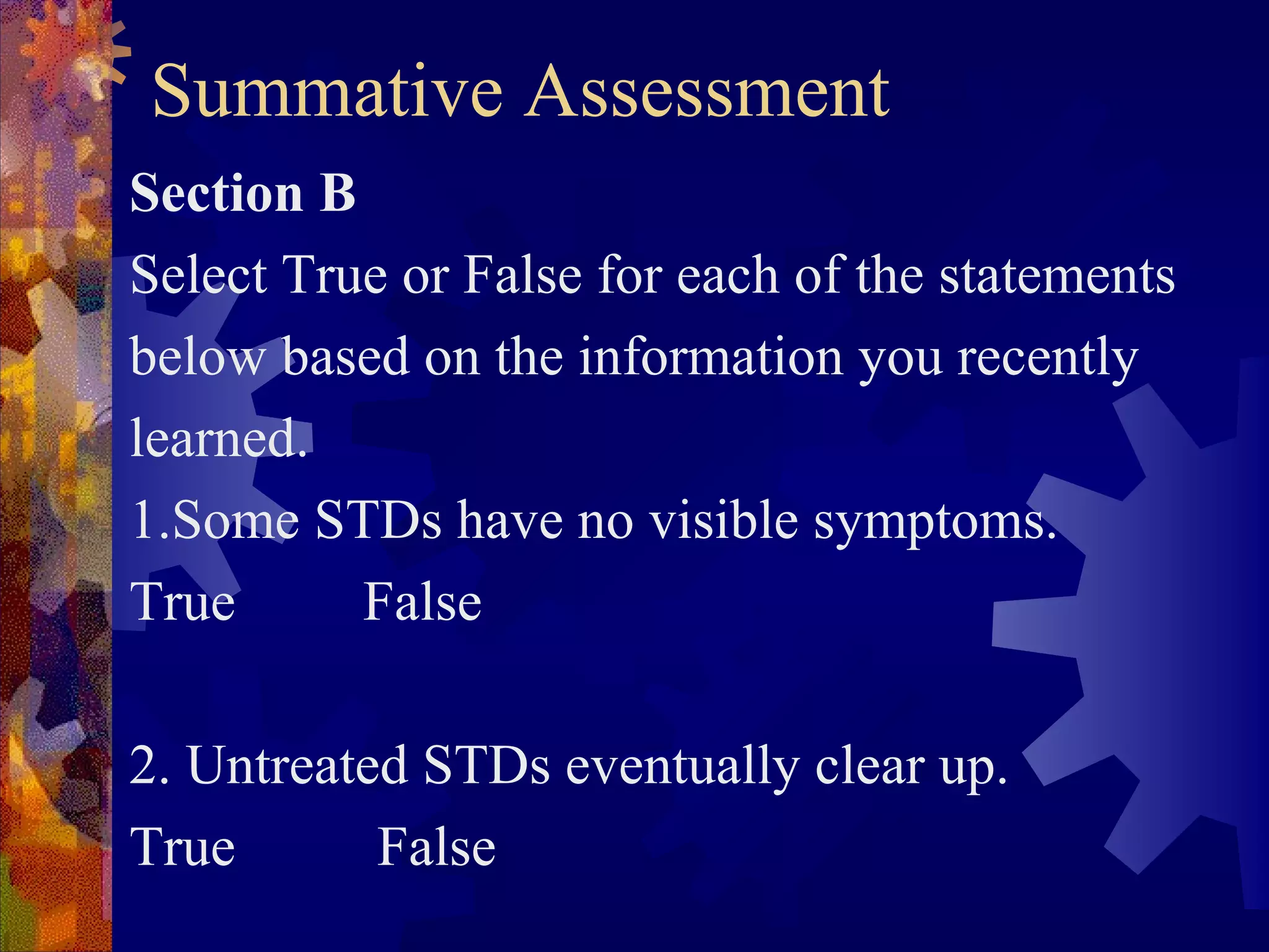 Summative Assessment
Section B
Select True or False for each of the statements
below based on the information you recently
learned.
1.Some STDs have no visible symptoms.
True      False

2. Untreated STDs eventually clear up.
True       False
 