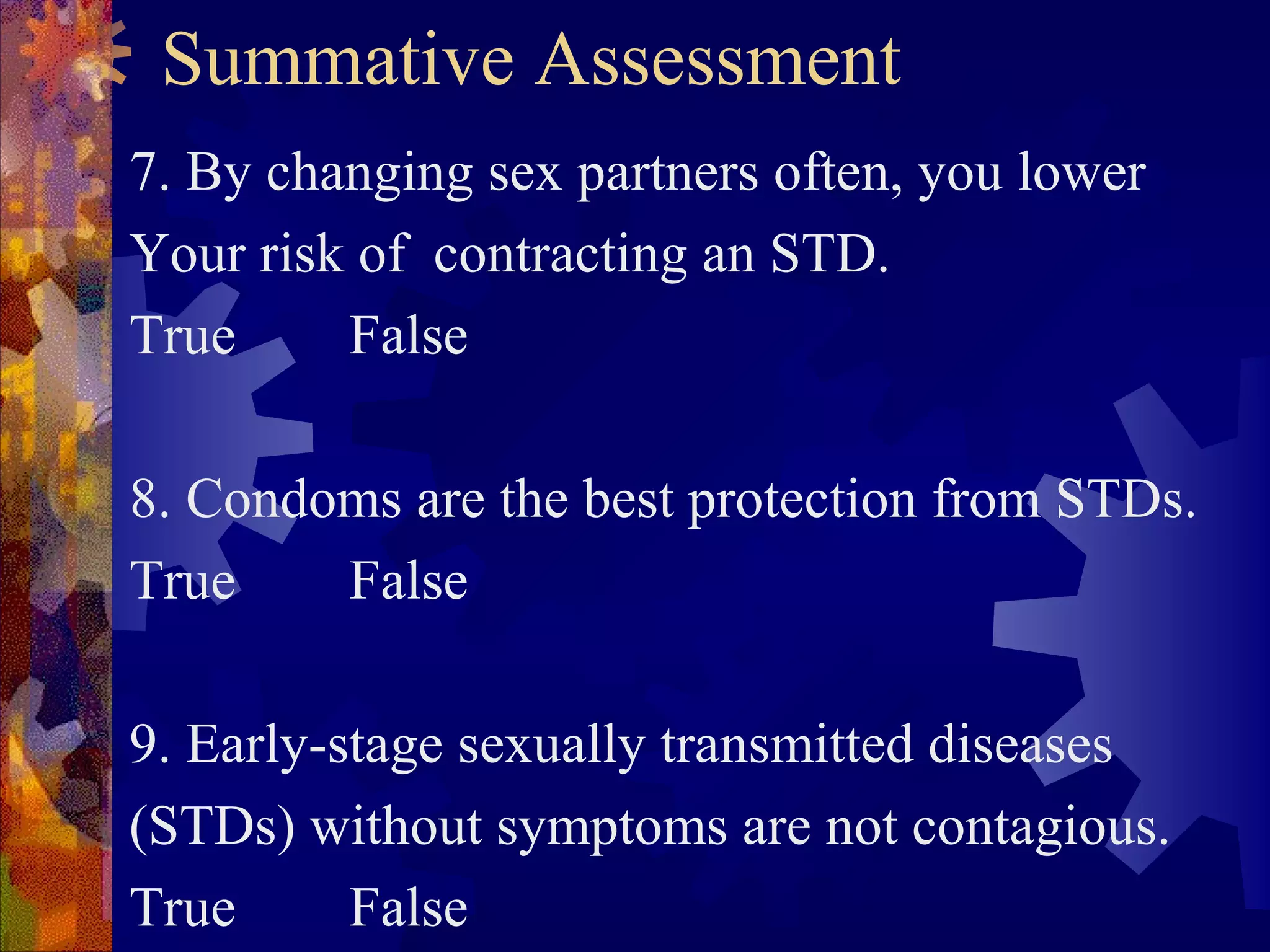 Summative Assessment
7. By changing sex partners often, you lower
Your risk of contracting an STD.
True     False

8. Condoms are the best protection from STDs.
True    False

9. Early-stage sexually transmitted diseases
(STDs) without symptoms are not contagious.
True      False
 