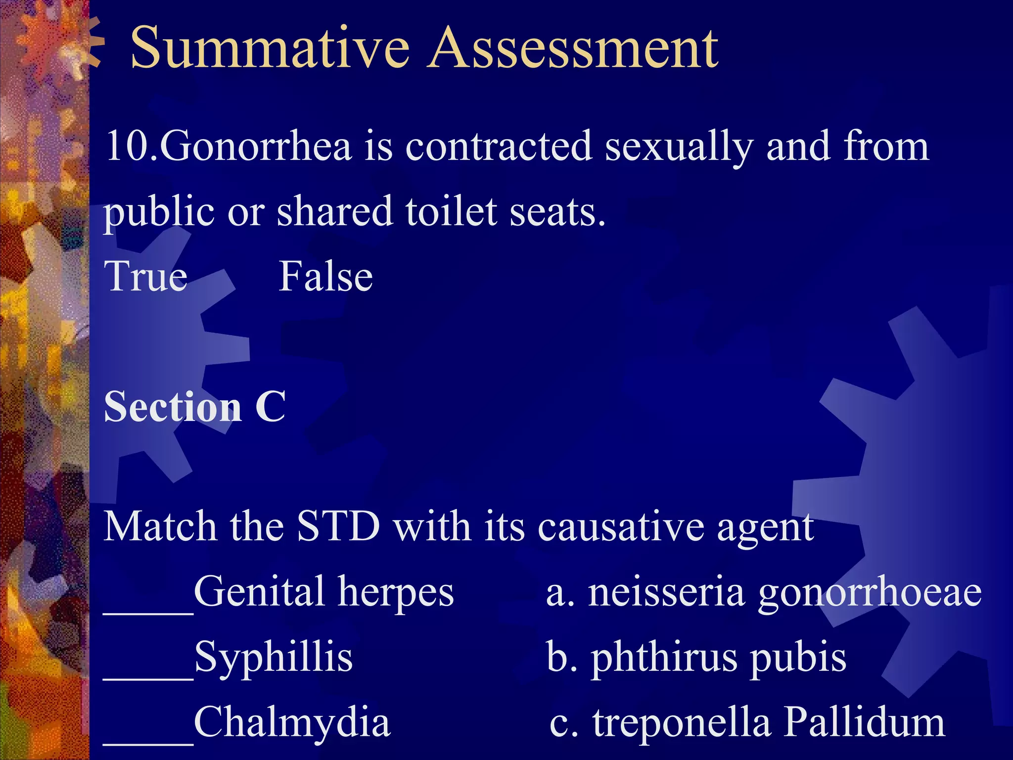 Summative Assessment
10.Gonorrhea is contracted sexually and from
public or shared toilet seats.
True      False

Section C

Match the STD with its causative agent
____Genital herpes     a. neisseria gonorrhoeae
____Syphillis          b. phthirus pubis
____Chalmydia           c. treponella Pallidum
 