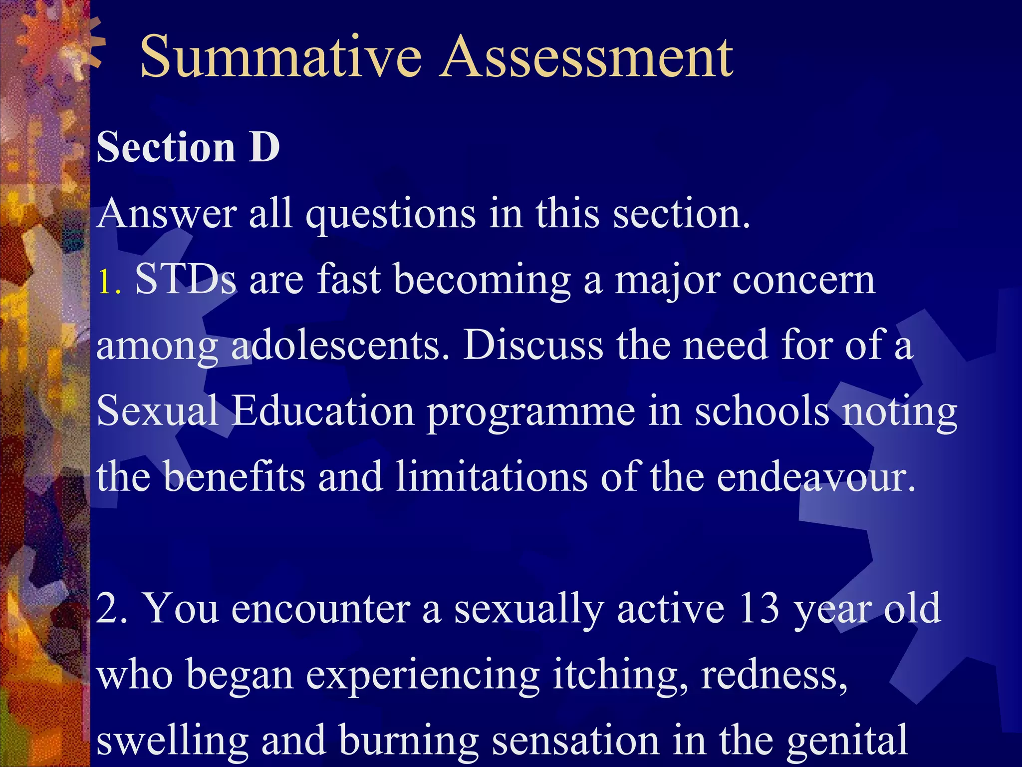 Summative Assessment
Section D
Answer all questions in this section.
1. STDs are fast becoming a major concern
among adolescents. Discuss the need for of a
Sexual Education programme in schools noting
the benefits and limitations of the endeavour.

2. You encounter a sexually active 13 year old
who began experiencing itching, redness,
swelling and burning sensation in the genital
 