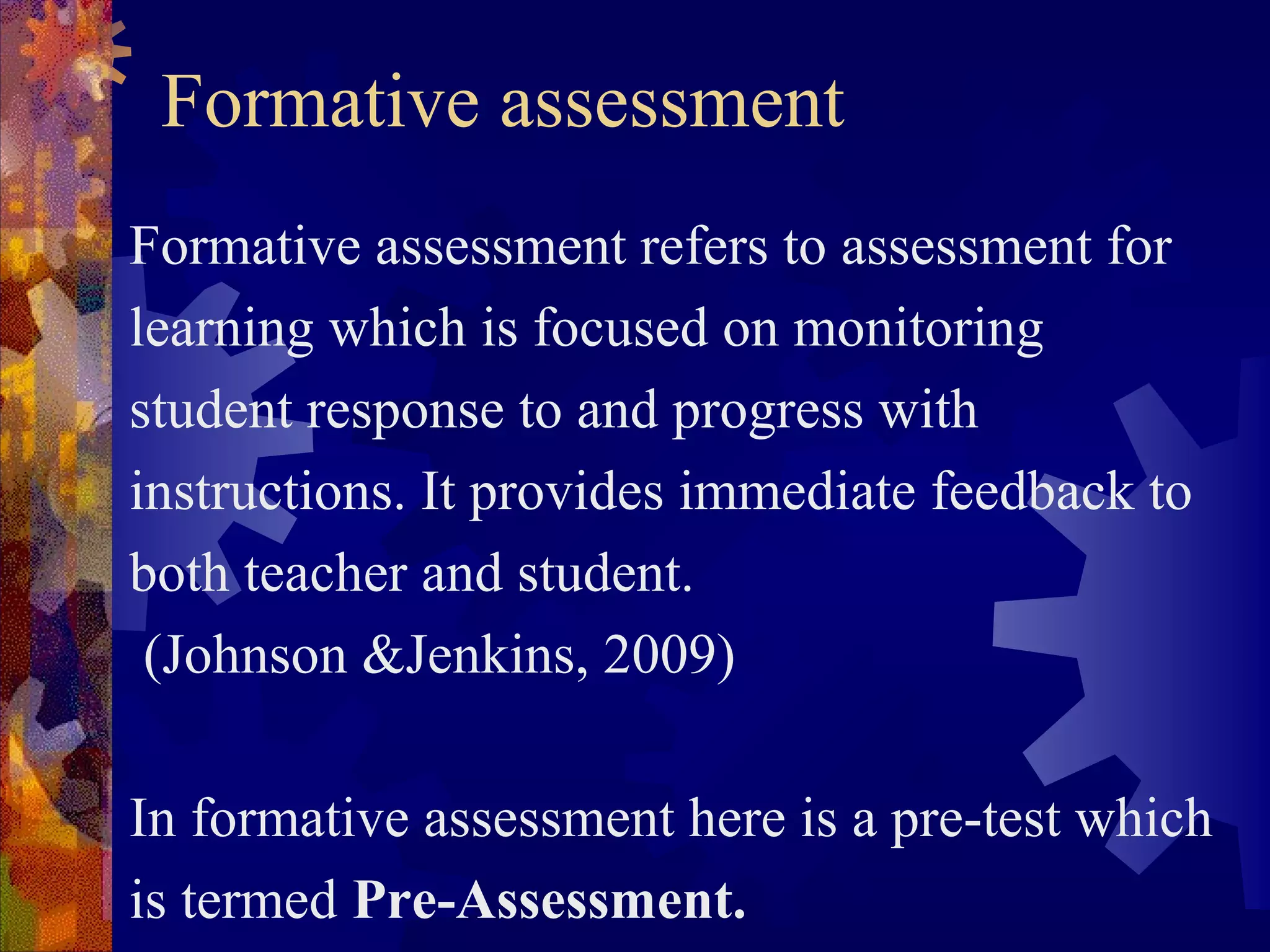 Formative assessment
Formative assessment refers to assessment for
learning which is focused on monitoring
student response to and progress with
instructions. It provides immediate feedback to
both teacher and student.
 (Johnson &Jenkins, 2009)

In formative assessment here is a pre-test which
is termed Pre-Assessment.
 