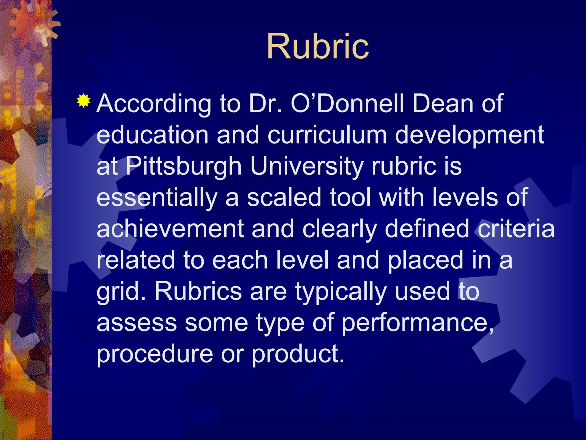 Rubric
 According  to Dr. O’Donnell Dean of
 education and curriculum development
 at Pittsburgh University rubric is
 essentially a scaled tool with levels of
 achievement and clearly defined criteria
 related to each level and placed in a
 grid. Rubrics are typically used to
 assess some type of performance,
 procedure or product.
 