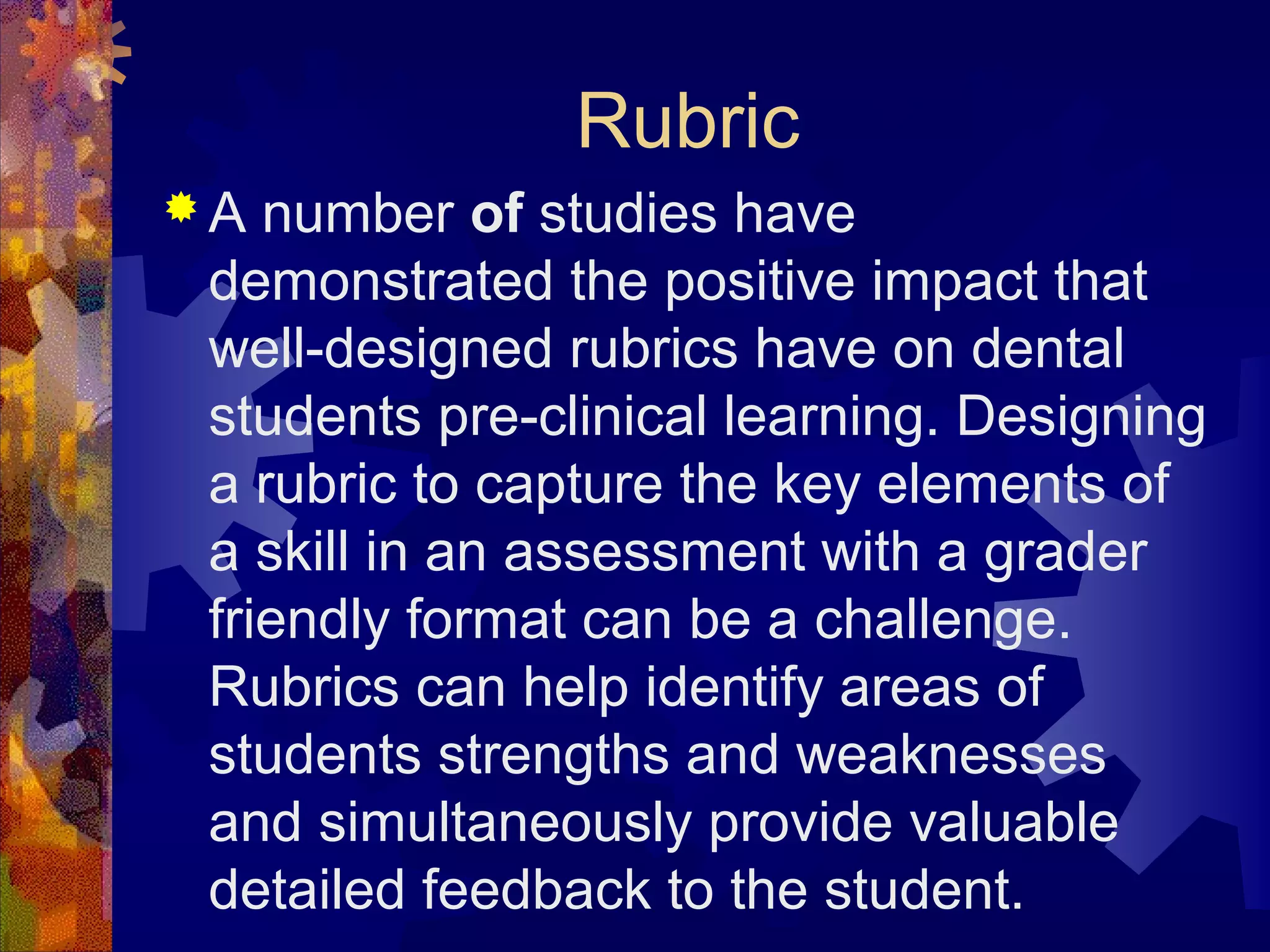 Rubric
A  number of studies have
 demonstrated the positive impact that
 well-designed rubrics have on dental
 students pre-clinical learning. Designing
 a rubric to capture the key elements of
 a skill in an assessment with a grader
 friendly format can be a challenge.
 Rubrics can help identify areas of
 students strengths and weaknesses
 and simultaneously provide valuable
 detailed feedback to the student.
 