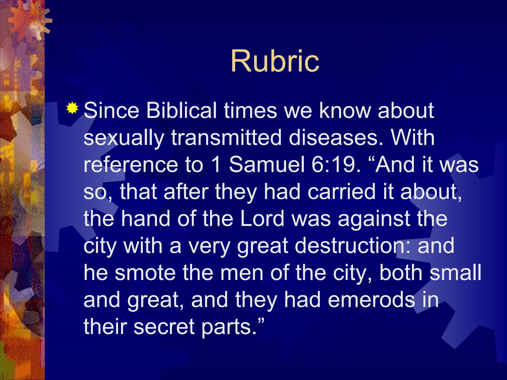Rubric
 Since Biblical times we know about
 sexually transmitted diseases. With
 reference to 1 Samuel 6:19. “And it was
 so, that after they had carried it about,
 the hand of the Lord was against the
 city with a very great destruction: and
 he smote the men of the city, both small
 and great, and they had emerods in
 their secret parts.”
 