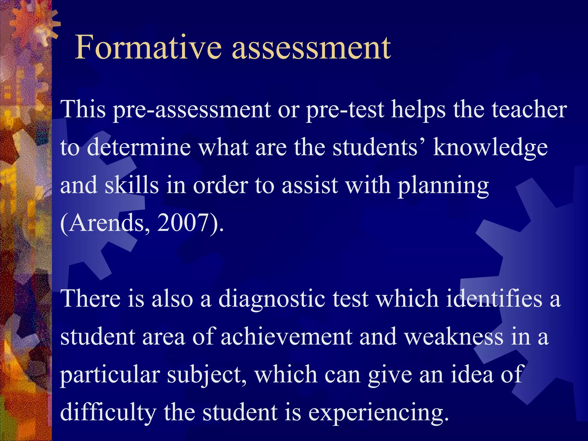 Formative assessment
This pre-assessment or pre-test helps the teacher
to determine what are the students’ knowledge
and skills in order to assist with planning
(Arends, 2007).

There is also a diagnostic test which identifies a
student area of achievement and weakness in a
particular subject, which can give an idea of
difficulty the student is experiencing.
 