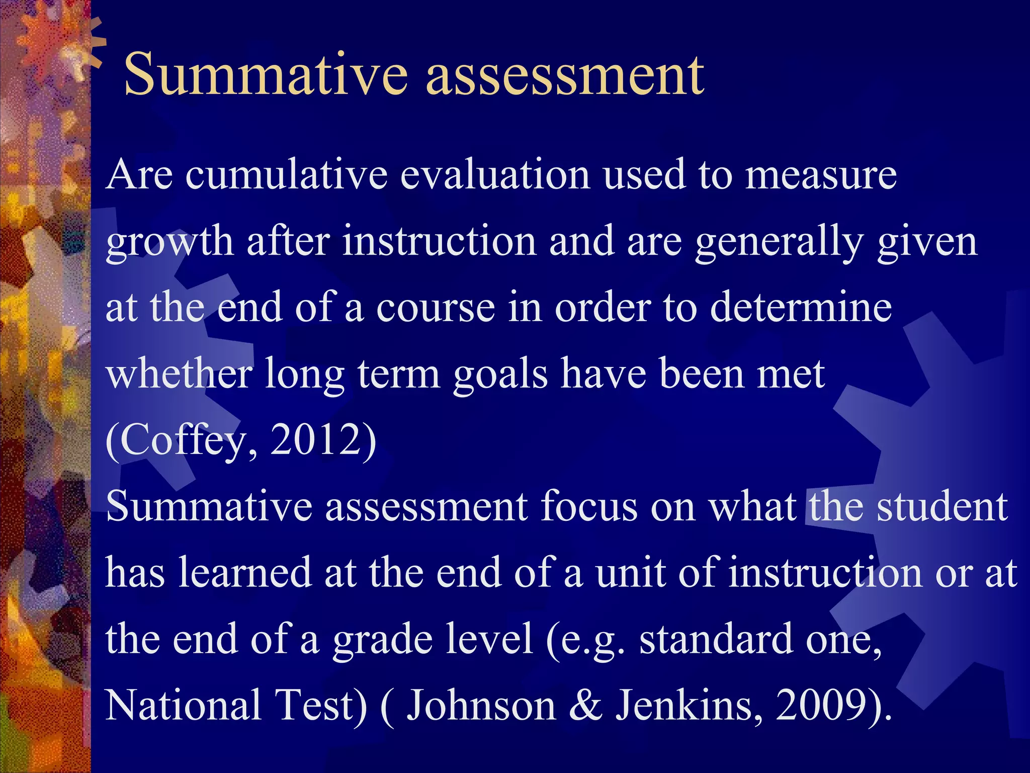 Summative assessment
Are cumulative evaluation used to measure
growth after instruction and are generally given
at the end of a course in order to determine
whether long term goals have been met
(Coffey, 2012)
Summative assessment focus on what the student
has learned at the end of a unit of instruction or at
the end of a grade level (e.g. standard one,
National Test) ( Johnson & Jenkins, 2009).
 