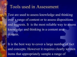 Tools used in Assessment
Test are used to assess knowledge and thinking
over a range of content or to assess dispositions
and interests. It is the most reliable way to assess
knowledge and thinking in a content area
domain.

It is the best way to cover a large number of fact
and concepts. However it requires clearly written
items that appropriately sample a range of
 