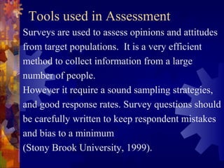 Tools used in Assessment
Surveys are used to assess opinions and attitudes
from target populations. It is a very efficient
method to collect information from a large
number of people.
However it require a sound sampling strategies,
and good response rates. Survey questions should
be carefully written to keep respondent mistakes
and bias to a minimum
(Stony Brook University, 1999).
 