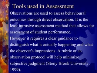 Tools used in Assessment
Observations are used to assess behavioural
outcomes through direct observation. It is the
least intrusive assessment method that allows for
assessment of student performance.
However it requires a clear guidance to
distinguish what is actually happening and what
the observer's impressions. A rubric or an
observation protocol will help minimize
subjective judgment (Stony Brook University,
1999).
 