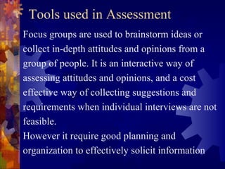 Tools used in Assessment
Focus groups are used to brainstorm ideas or
collect in-depth attitudes and opinions from a
group of people. It is an interactive way of
assessing attitudes and opinions, and a cost
effective way of collecting suggestions and
requirements when individual interviews are not
feasible.
However it require good planning and
organization to effectively solicit information
 